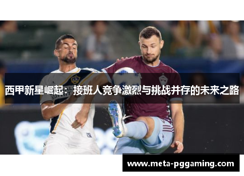 西甲新星崛起：接班人竞争激烈与挑战并存的未来之路