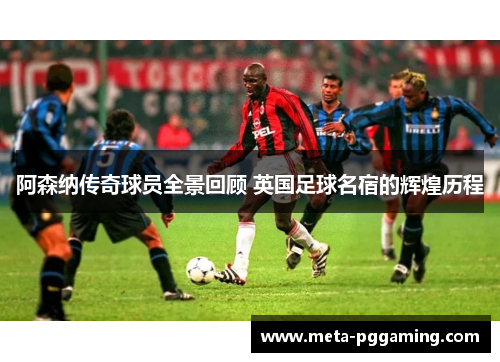 阿森纳传奇球员全景回顾 英国足球名宿的辉煌历程