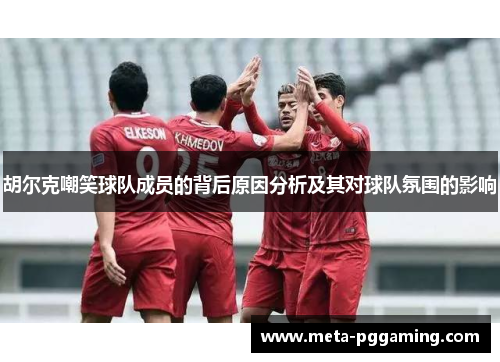 胡尔克嘲笑球队成员的背后原因分析及其对球队氛围的影响 胡尔克嘲笑球队成员的背后原因分析及其对球队氛围的影响