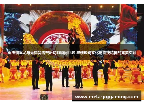 重庆铜梁龙与无锡吴钩赛后精彩瞬间回顾 展现传统文化与竞技精神的完美交融