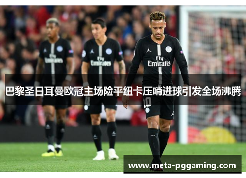 巴黎圣日耳曼欧冠主场险平纽卡压哨进球引发全场沸腾