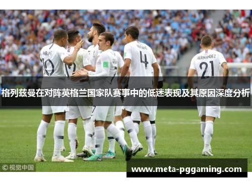 格列兹曼在对阵英格兰国家队赛事中的低迷表现及其原因深度分析