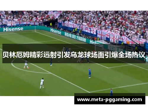 贝林厄姆精彩远射引发乌龙球场面引爆全场热议