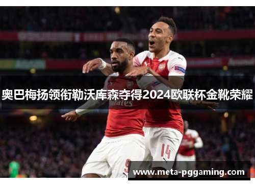奥巴梅扬领衔勒沃库森夺得2024欧联杯金靴荣耀 奥巴梅扬领衔勒沃库森夺得2024欧联杯金靴荣耀